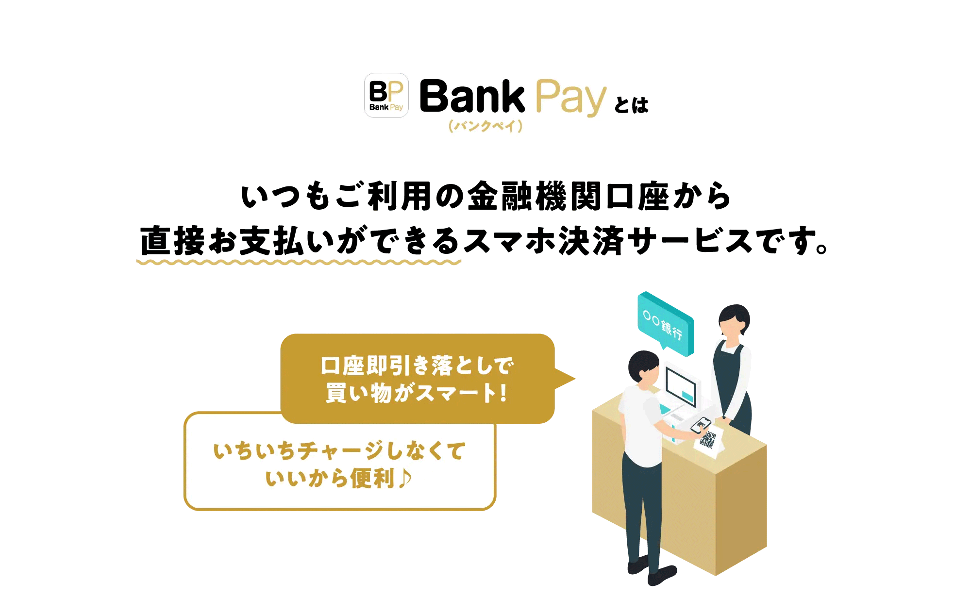 Bank Pay（バンクペイ）とは　いつもご利用の金融機関口座から直接お支払いができるスマホ決済サービスです。