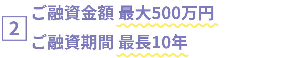 [2]ご融資金額 最大500万円　ご融資期間 最長10年