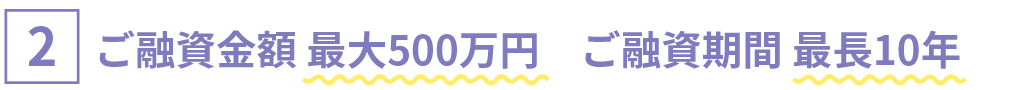 [2]ご融資金額 最大500万円　ご融資期間 最長10年